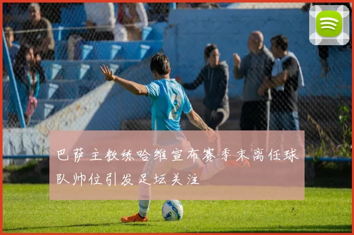 巴萨主教练哈维宣布赛季末离任球队帅位引发足坛关注