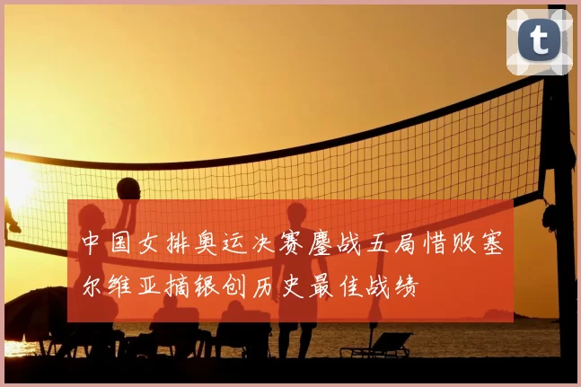 中国女排奥运决赛鏖战五局惜败塞尔维亚摘银创历史最佳战绩