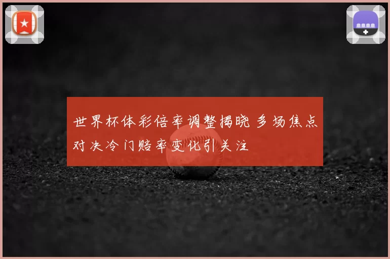 世界杯体彩倍率调整揭晓 多场焦点对决冷门赔率变化引关注