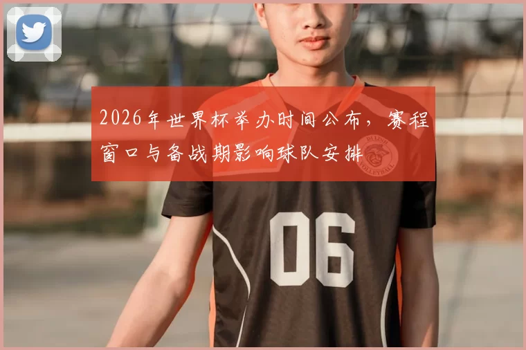 2026年世界杯举办时间公布，赛程窗口与备战期影响球队安排