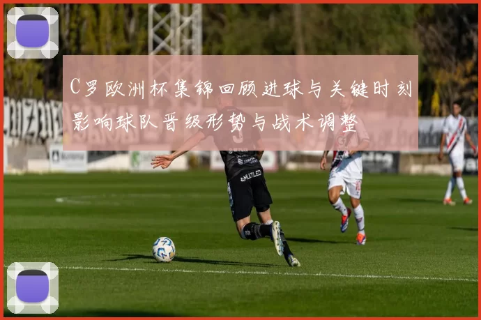 C罗欧洲杯集锦回顾进球与关键时刻影响球队晋级形势与战术调整