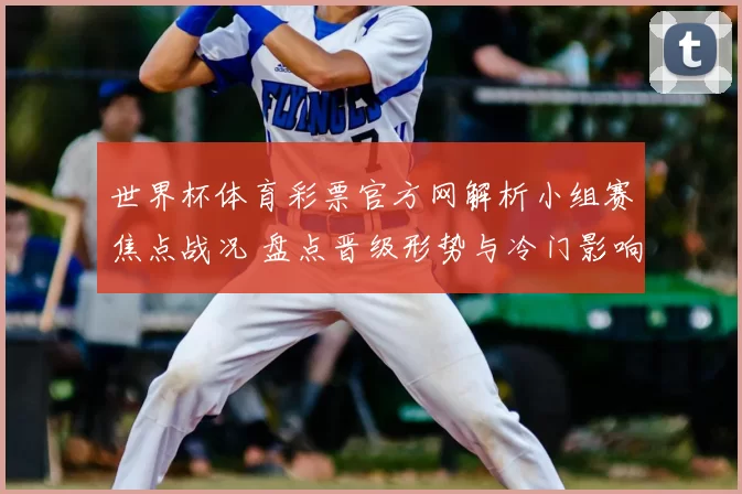 世界杯体育彩票官方网解析小组赛焦点战况 盘点晋级形势与冷门影响