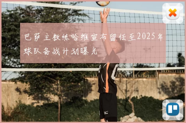 巴萨主教练哈维宣布留任至2025年球队备战计划曝光