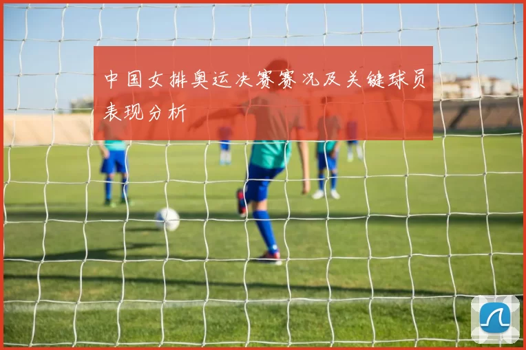 中国女排奥运决赛赛况及关键球员表现分析