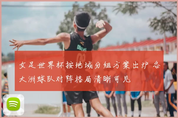 女足世界杯按地域分组方案出炉 各大洲球队对阵格局清晰可见