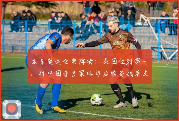 东京奥运会奖牌榜：美国位列第一，对中国夺金策略与后续备战看点