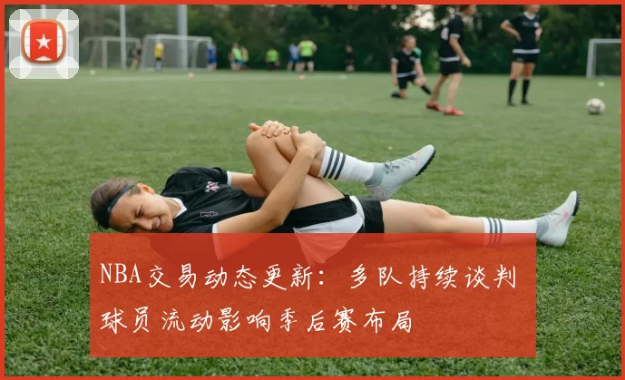 NBA交易动态更新:多队持续谈判 球员流动影响季后赛布局
