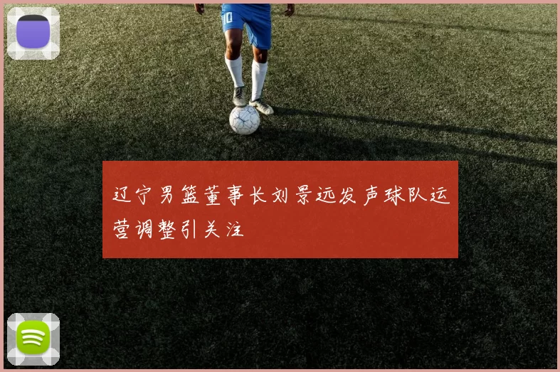 辽宁男篮董事长刘景远发声球队运营调整引关注