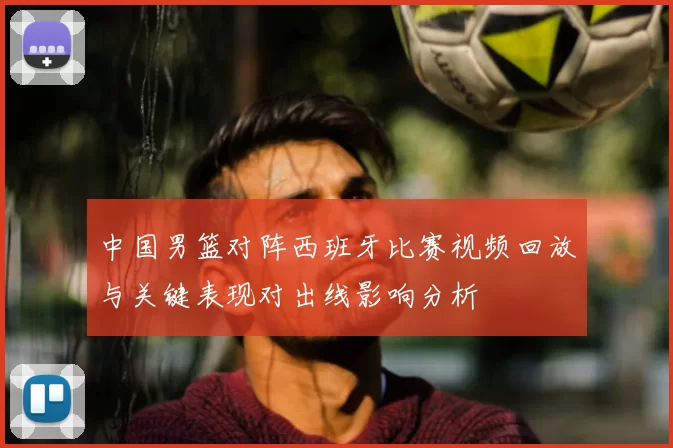 中国男篮对阵西班牙比赛视频回放与关键表现对出线影响分析