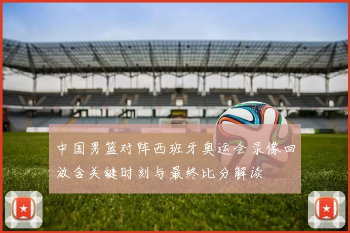 中国男篮对阵西班牙奥运会录像回放含关键时刻与最终比分解读