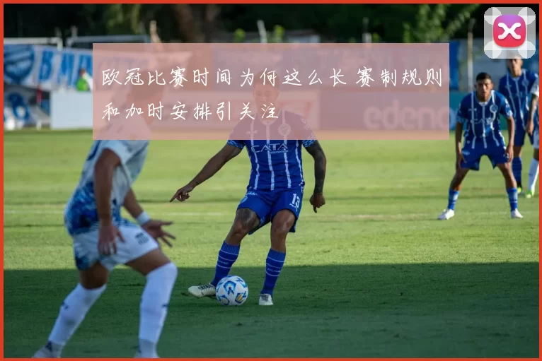 欧冠比赛时间为何这么长 赛制规则和加时安排引关注