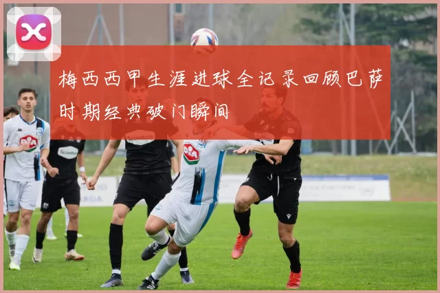 梅西西甲生涯进球全记录回顾巴萨时期经典破门瞬间