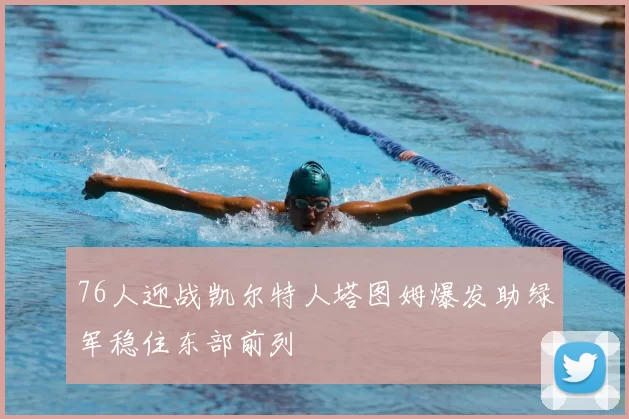 76人迎战凯尔特人塔图姆爆发助绿军稳住东部前列