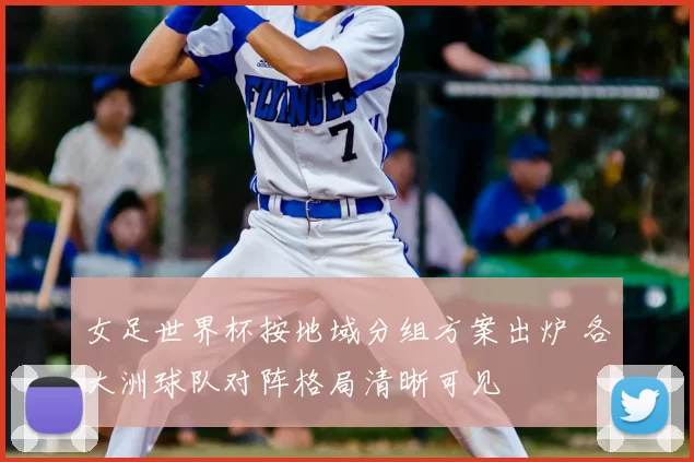 女足世界杯按地域分组方案出炉 各大洲球队对阵格局清晰可见