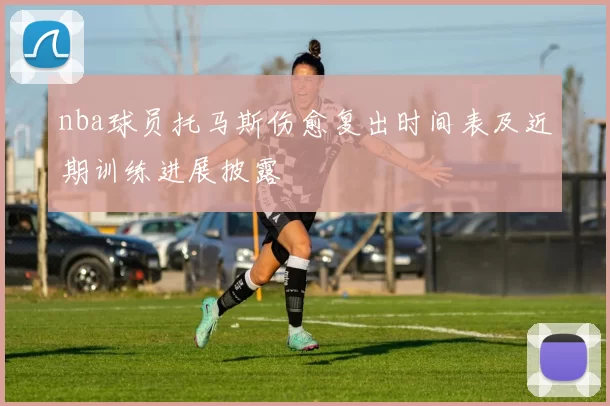 nba球员托马斯伤愈复出时间表及近期训练进展披露