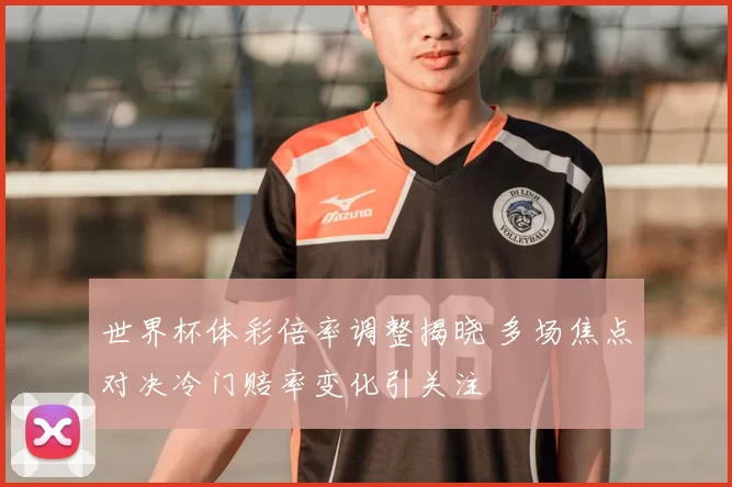 世界杯体彩倍率调整揭晓 多场焦点对决冷门赔率变化引关注