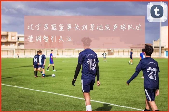 辽宁男篮董事长刘景远发声球队运营调整引关注