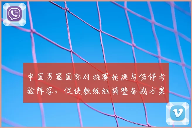 中国男篮国际对抗赛轮换与伤停考验阵容，促使教练组调整备战方案