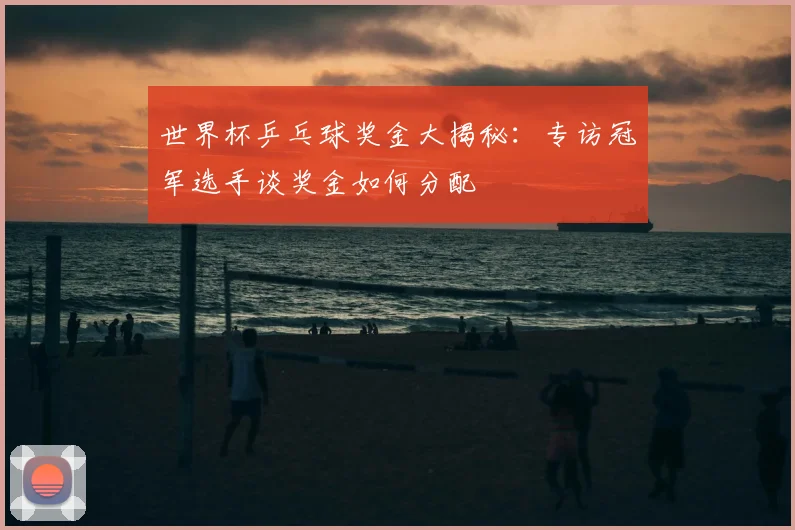 世界杯乒乓球奖金大揭秘：专访冠军选手谈奖金如何分配
