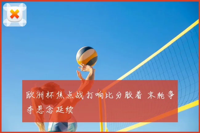 欧洲杯焦点战打响比分胶着 末轮争夺悬念延续