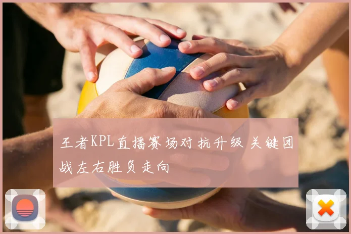 王者KPL直播赛场对抗升级 关键团战左右胜负走向