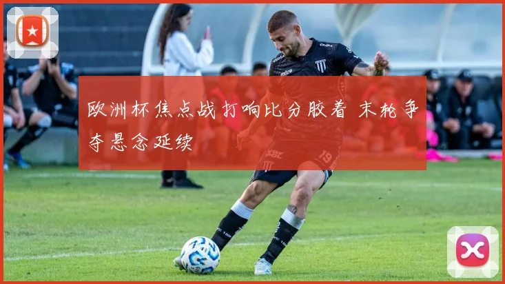 欧洲杯焦点战打响比分胶着 末轮争夺悬念延续