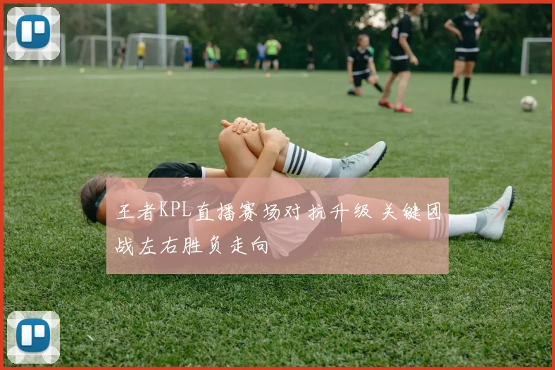 王者KPL直播赛场对抗升级 关键团战左右胜负走向