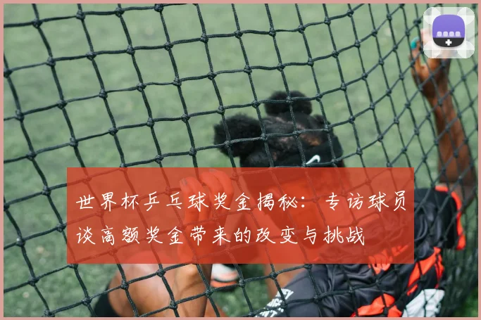世界杯乒乓球奖金揭秘:专访球员谈高额奖金带来的改变与挑战