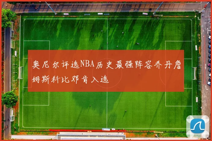 奥尼尔评选NBA历史最强阵容乔丹詹姆斯科比邓肯入选
